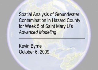 Spatial Analysis of Groundwater
Contamination in Hazard County
for Week 5 of Saint Mary U’s
Advanced Modeling
__________________________________________

Kevin Byrne
October 6, 2009
 