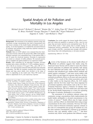 ORIGINAL ARTICLE




                                 Spatial Analysis of Air Pollution and
                                       Mortality in Los Angeles
          Michael Jerrett,* Richard T. Burnett,† Renjun Ma,‡ C. Arden Pope III,§ Daniel Krewski,¶
                  K. Bruce Newbold, George Thurston,** Yuanli Shi,¶ Norm Finkelstein,
                                 Eugenia E. Calle,†† and Michael J. Thun††


                                                                                  Conclusion: Our results suggest the chronic health effects associ-
Background: The assessment of air pollution exposure using only
                                                                                  ated with within-city gradients in exposure to PM2.5 may be even
community average concentrations may lead to measurement error
                                                                                  larger than previously reported across metropolitan areas. We ob-
that lowers estimates of the health burden attributable to poor air
                                                                                  served effects nearly 3 times greater than in models relying on
quality. To test this hypothesis, we modeled the association between
                                                                                  comparisons between communities. We also found speciﬁcity in
air pollution and mortality using small-area exposure measures in
                                                                                  cause of death, with PM2.5 associated more strongly with ischemic
Los Angeles, California.
                                                                                  heart disease than with cardiopulmonary or all-cause mortality.
Methods: Data on 22,905 subjects were extracted from the Amer-
ican Cancer Society cohort for the period 1982–2000 (5,856 deaths).               (Epidemiology 2005;16: 727–736)
Pollution exposures were interpolated from 23 ﬁne particle (PM2.5)
and 42 ozone (O3) ﬁxed-site monitors. Proximity to expressways
was tested as a measure of trafﬁc pollution. We assessed associa-
tions in standard and spatial multilevel Cox regression models.
Results: After controlling for 44 individual covariates, all-cause
mortality had a relative risk (RR) of 1.17 (95% conﬁdence interval
1.05–1.30) for an increase of 10 g/m3 PM2.5 and a RR of 1.11
                                                                                  A    review of the literature on the chronic health effects of
                                                                                       ambient air pollution suggests that studies using the
                                                                                  American Cancer Society (ACS) cohort to assess the relation
(0.99 –1.25) with maximal control for both individual and contextual              between particulate air pollution and mortality rank among
confounders. The RRs for mortality resulting from ischemic heart                  the most inﬂuential and widely cited. The original study1 (a
disease and lung cancer deaths were elevated, in the range of                     reanalysis that introduced new random-effects methods and
1.24 –1.6, depending on the model used. These PM results were                     spatial analytic techniques2,3) and more recent studies with
robust to adjustments for O3 and expressway exposure.
                                                                                  longer follow up and improved exposure data have all dem-
                                                                                  onstrated air pollution effects on all-cause and cause-speciﬁc
                                                                                  mortality.4,5 As a result of this robust association and a lack
Submitted 26 August 2004; accepted 23 May 2005.
From the *University of Southern California, Los Angeles, California;             of other studies on the long-term effects, the ACS studies
   †Health Canada, Ottawa, Canada; the ‡University of New Brunswick,              together with the Six-Cities study6 have been important for
   Fredericton, New Brunswick; §Brigham Young University, Salt Lake               government regulatory interventions such as the U.S. Envi-
   City, Utah; the ¶University of Ottawa, Ottawa, Ontario, Canada; Mc-            ronmental Protection Agency’s National Air Quality Stan-
   Master University, Hamilton, Ontario, Canada; **New York University,           dard for Fine Particles. The ACS studies have also been used
   New York, NY; and the ††American Cancer Society, Atlanta, Georgia.
Supported by the Health Effects Institute, the National Institute of Environ-     by the World Health Organization as a basis for estimating
   mental Health Sciences (grants 5 P30 ES07048 5P01ES011627), the                the burden of mortality attributable to air pollution.7
   Verna Richter Chair in Cancer Research, and the NSERC/SSHRC/                         The assessment of air pollution exposure using only
   McLaughlin Chair in Population Health Risk Assessment at the Univer-           community average concentrations likely underestimates the
   sity of Ottawa.                                                                health burden attributable to elevated concentrations in the
    Supplemental material for this article is available with the online version
    of the journal at www.epidem.com; click on “Article Plus.”                    vicinity of sources.8,9 Health effects may be larger around
Correspondence: Michael Jerrett, Division of Biostatistics, Department of         sources, and these effects are diminished when using average
   Preventive Medicine, Keck School of Medicine, University of Southern           concentrations for the entire community. Previous ACS stud-
   California, 1540 Alcazar Street, CHP-222, Los Angeles, CA 90089-               ies have relied on between-community exposure contrasts at
   9011. E-mail: jerrett@usc.edu.                                                 the scale of a metropolitan area giving all residents of a city
Copyright © 2005 by Lippincott Williams & Wilkins                                 the same exposure concentrations. Exposure to air pollution,
ISSN: 1044-3983/05/1606-0727                                                      however, may vary spatially within a city,10 –14 and these
DOI: 10.1097/01.ede.0000181630.15826.7d                                           variations may follow social gradients that inﬂuence suscep-

Epidemiology • Volume 16, Number 6, November 2005                                                                                              727
 