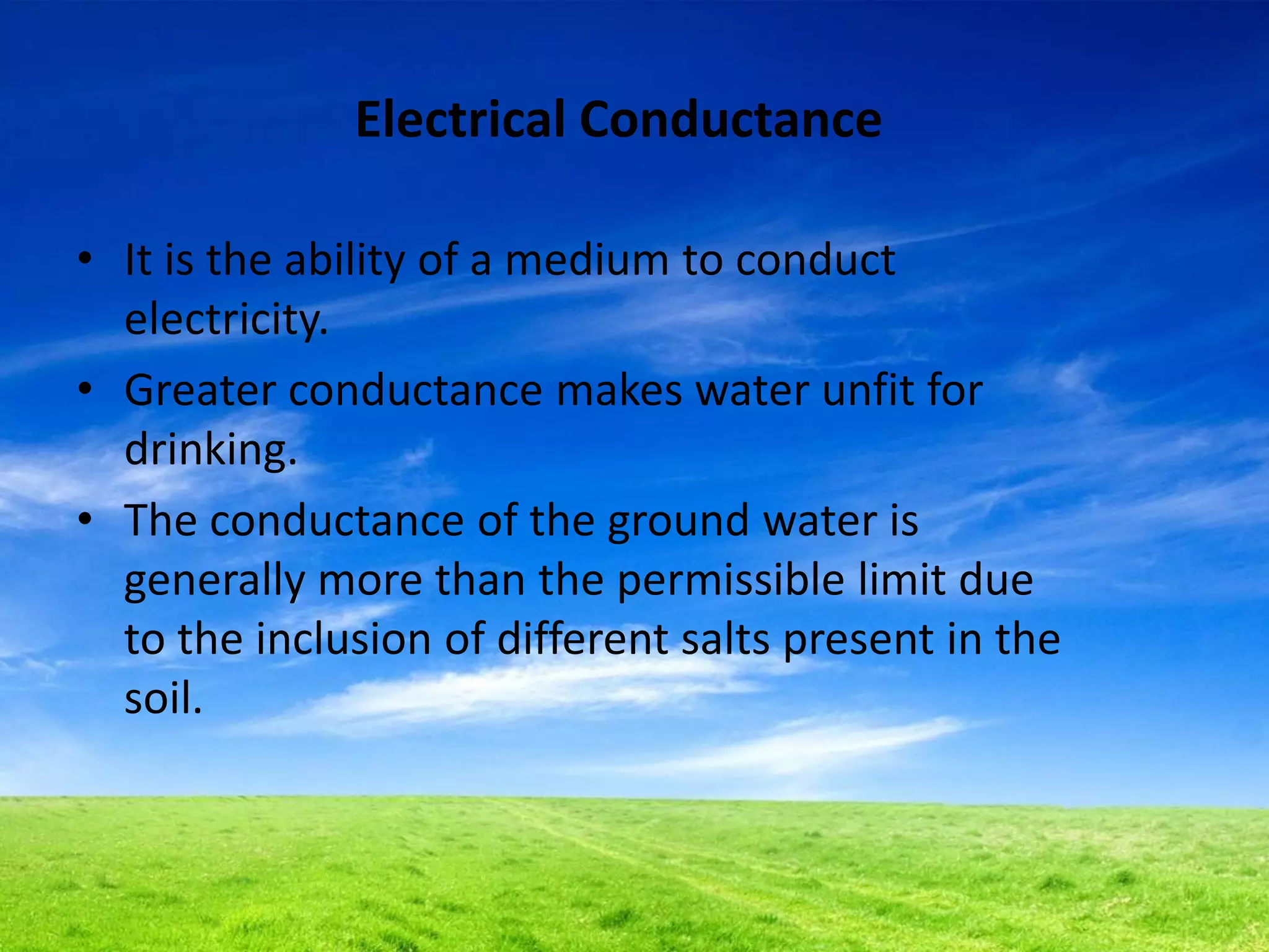 Electrical Conductance
• It is the ability of a medium to conduct
electricity.
• Greater conductance makes water unfit for
drinking.
• The conductance of the ground water is
generally more than the permissible limit due
to the inclusion of different salts present in the
soil.
 