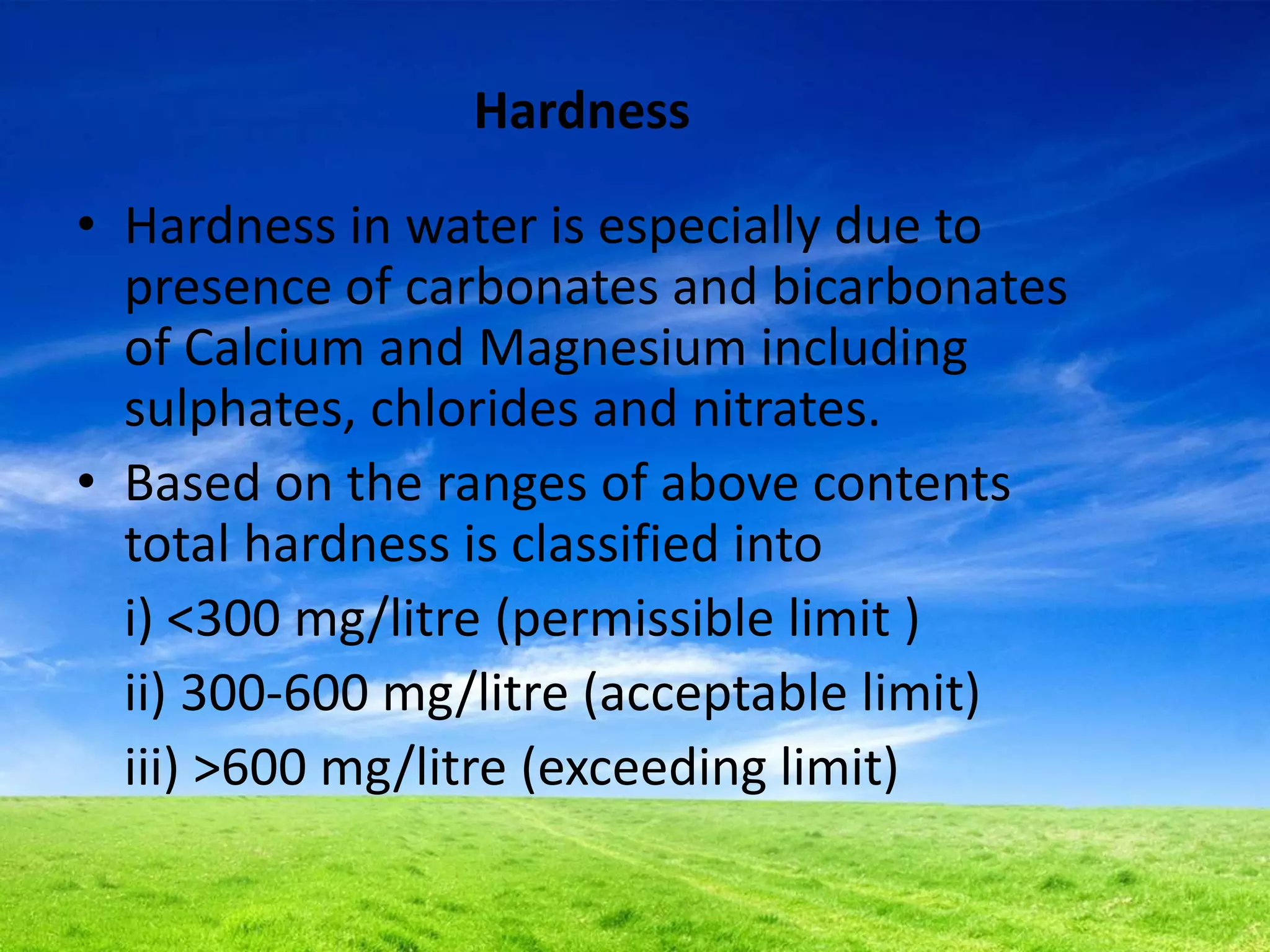 Hardness
• Hardness in water is especially due to
presence of carbonates and bicarbonates
of Calcium and Magnesium including
sulphates, chlorides and nitrates.
• Based on the ranges of above contents
total hardness is classified into
i) <300 mg/litre (permissible limit )
ii) 300-600 mg/litre (acceptable limit)
iii) >600 mg/litre (exceeding limit)
 