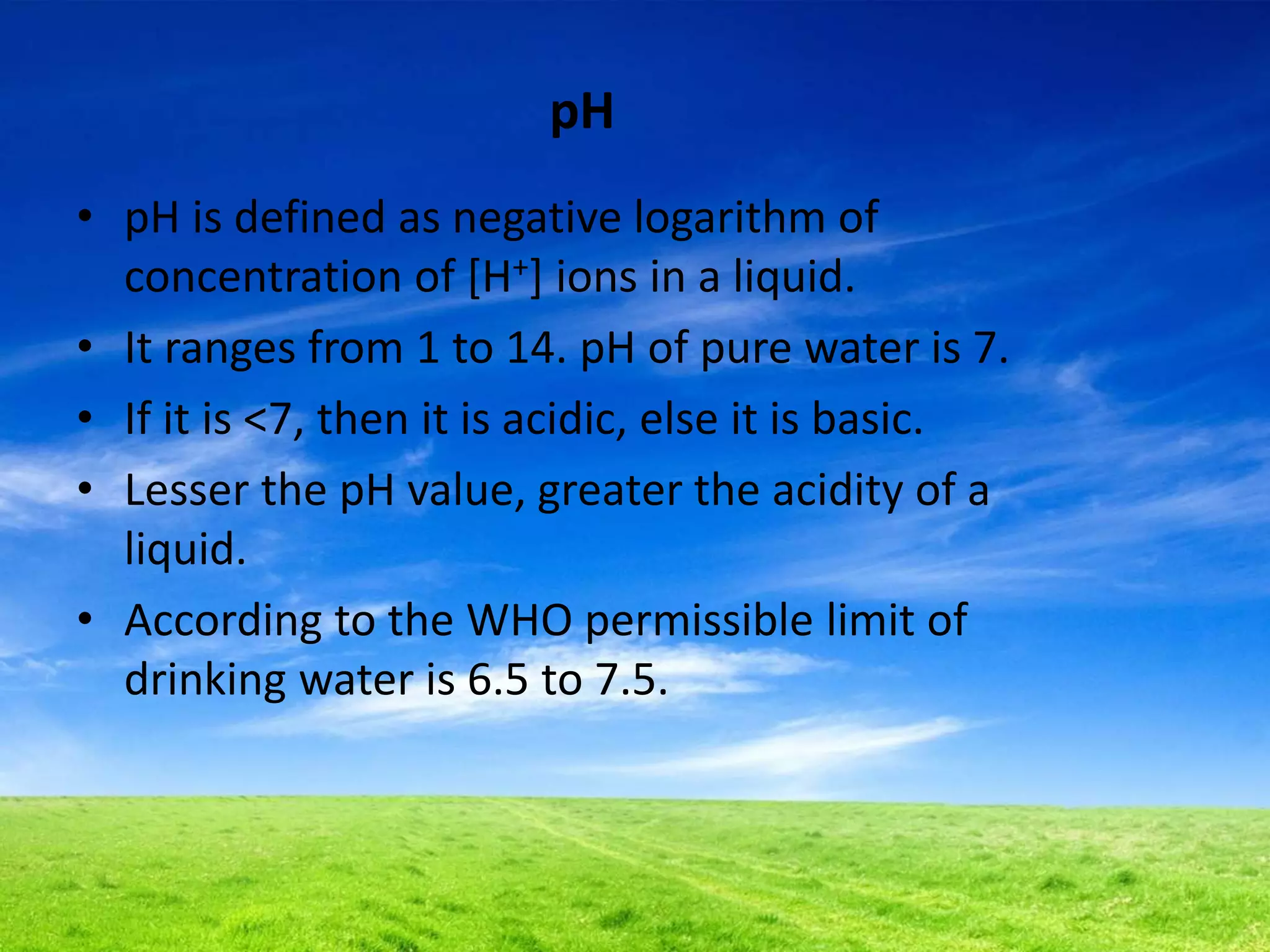 pH
• pH is defined as negative logarithm of
concentration of [H+] ions in a liquid.
• It ranges from 1 to 14. pH of pure water is 7.
• If it is <7, then it is acidic, else it is basic.
• Lesser the pH value, greater the acidity of a
liquid.
• According to the WHO permissible limit of
drinking water is 6.5 to 7.5.
 