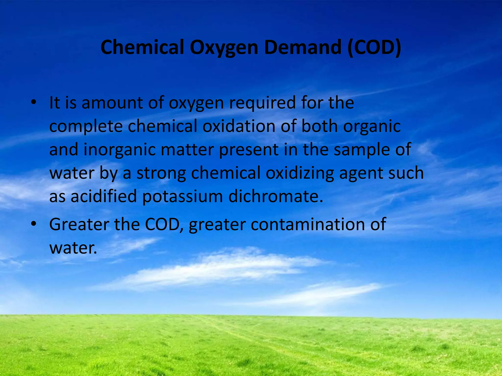 Chemical Oxygen Demand (COD)
• It is amount of oxygen required for the
complete chemical oxidation of both organic
and inorganic matter present in the sample of
water by a strong chemical oxidizing agent such
as acidified potassium dichromate.
• Greater the COD, greater contamination of
water.
 