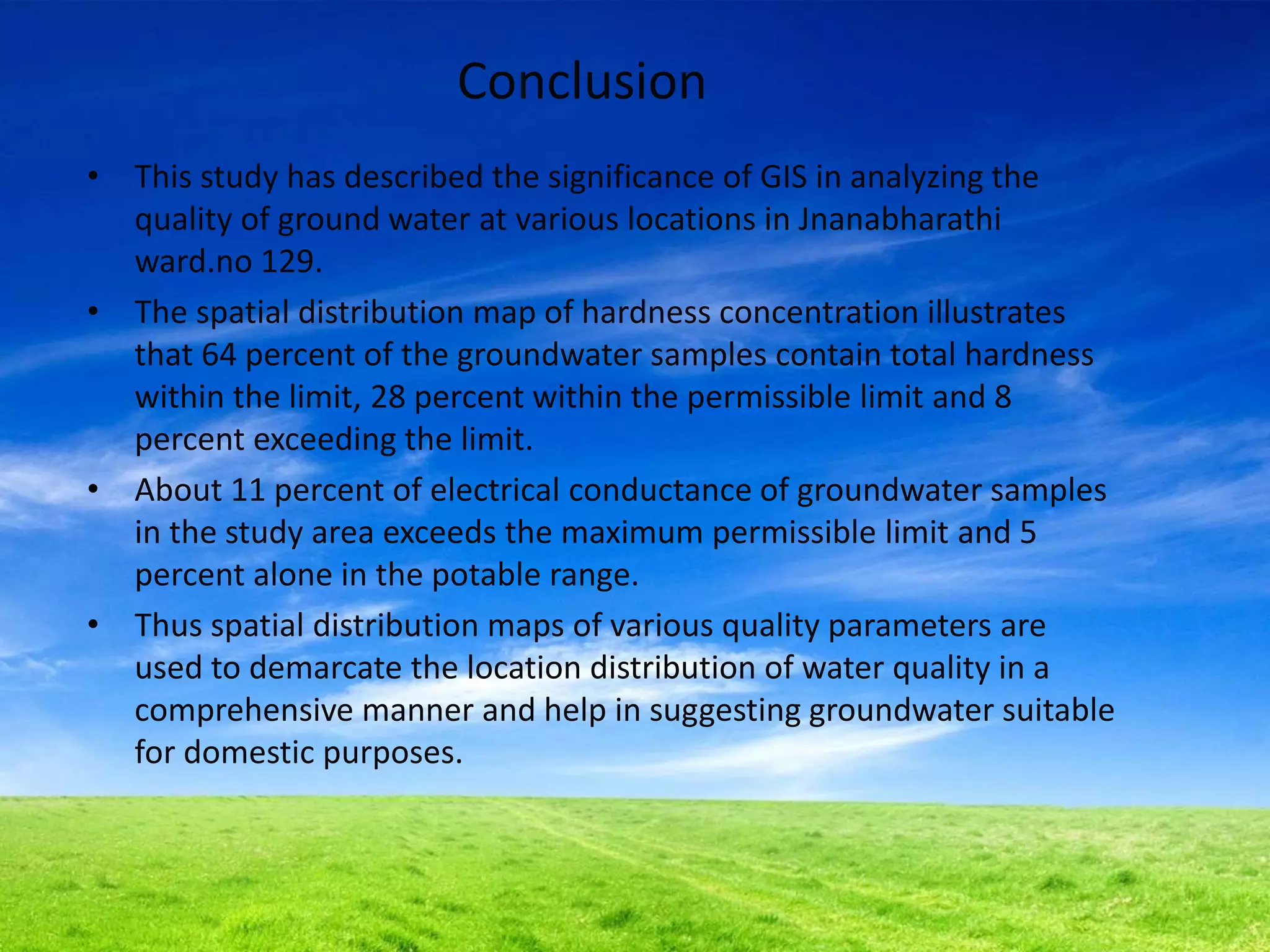 Conclusion
• This study has described the significance of GIS in analyzing the
quality of ground water at various locations in Jnanabharathi
ward.no 129.
• The spatial distribution map of hardness concentration illustrates
that 64 percent of the groundwater samples contain total hardness
within the limit, 28 percent within the permissible limit and 8
percent exceeding the limit.
• About 11 percent of electrical conductance of groundwater samples
in the study area exceeds the maximum permissible limit and 5
percent alone in the potable range.
• Thus spatial distribution maps of various quality parameters are
used to demarcate the location distribution of water quality in a
comprehensive manner and help in suggesting groundwater suitable
for domestic purposes.
 