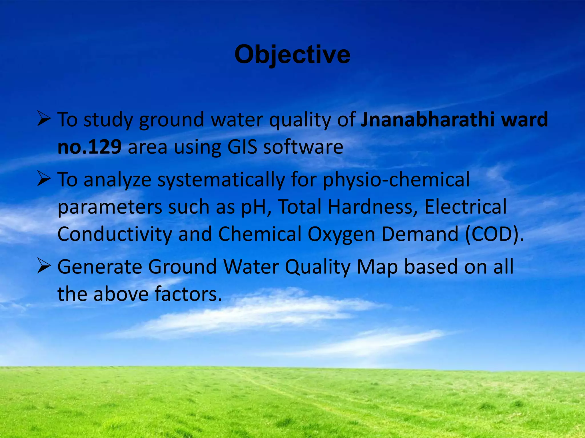 Objective
 To study ground water quality of Jnanabharathi ward
no.129 area using GIS software
 To analyze systematically for physio-chemical
parameters such as pH, Total Hardness, Electrical
Conductivity and Chemical Oxygen Demand (COD).
 Generate Ground Water Quality Map based on all
the above factors.
 