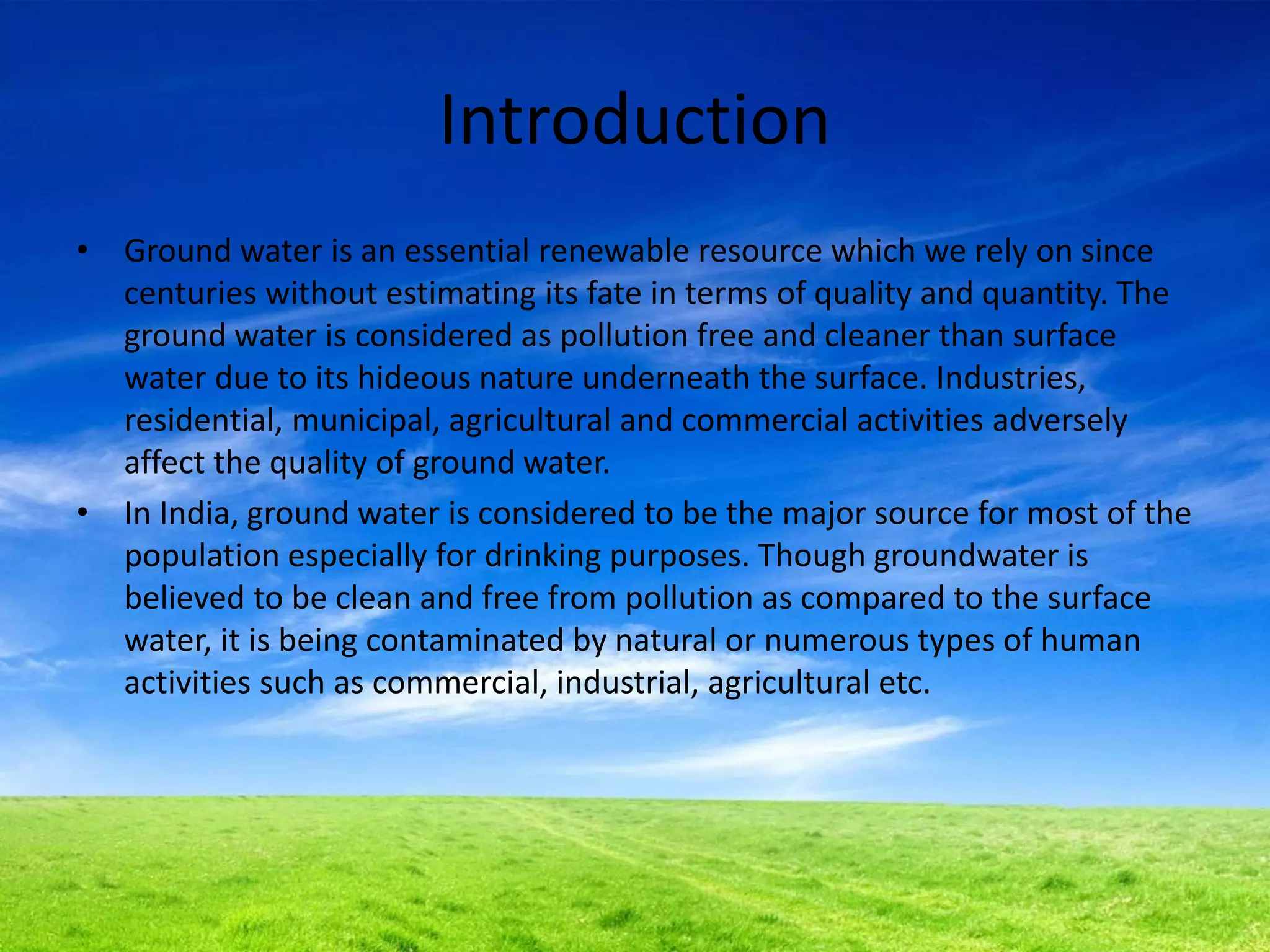 Introduction
• Ground water is an essential renewable resource which we rely on since
centuries without estimating its fate in terms of quality and quantity. The
ground water is considered as pollution free and cleaner than surface
water due to its hideous nature underneath the surface. Industries,
residential, municipal, agricultural and commercial activities adversely
affect the quality of ground water.
• In India, ground water is considered to be the major source for most of the
population especially for drinking purposes. Though groundwater is
believed to be clean and free from pollution as compared to the surface
water, it is being contaminated by natural or numerous types of human
activities such as commercial, industrial, agricultural etc.
 