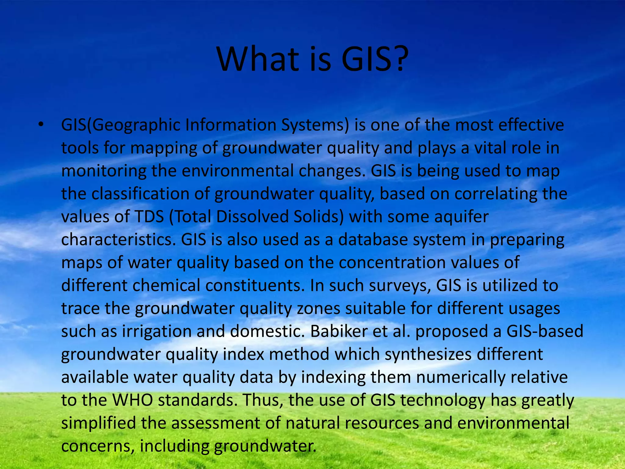 What is GIS?
• GIS(Geographic Information Systems) is one of the most effective
tools for mapping of groundwater quality and plays a vital role in
monitoring the environmental changes. GIS is being used to map
the classification of groundwater quality, based on correlating the
values of TDS (Total Dissolved Solids) with some aquifer
characteristics. GIS is also used as a database system in preparing
maps of water quality based on the concentration values of
different chemical constituents. In such surveys, GIS is utilized to
trace the groundwater quality zones suitable for different usages
such as irrigation and domestic. Babiker et al. proposed a GIS-based
groundwater quality index method which synthesizes different
available water quality data by indexing them numerically relative
to the WHO standards. Thus, the use of GIS technology has greatly
simplified the assessment of natural resources and environmental
concerns, including groundwater.
 