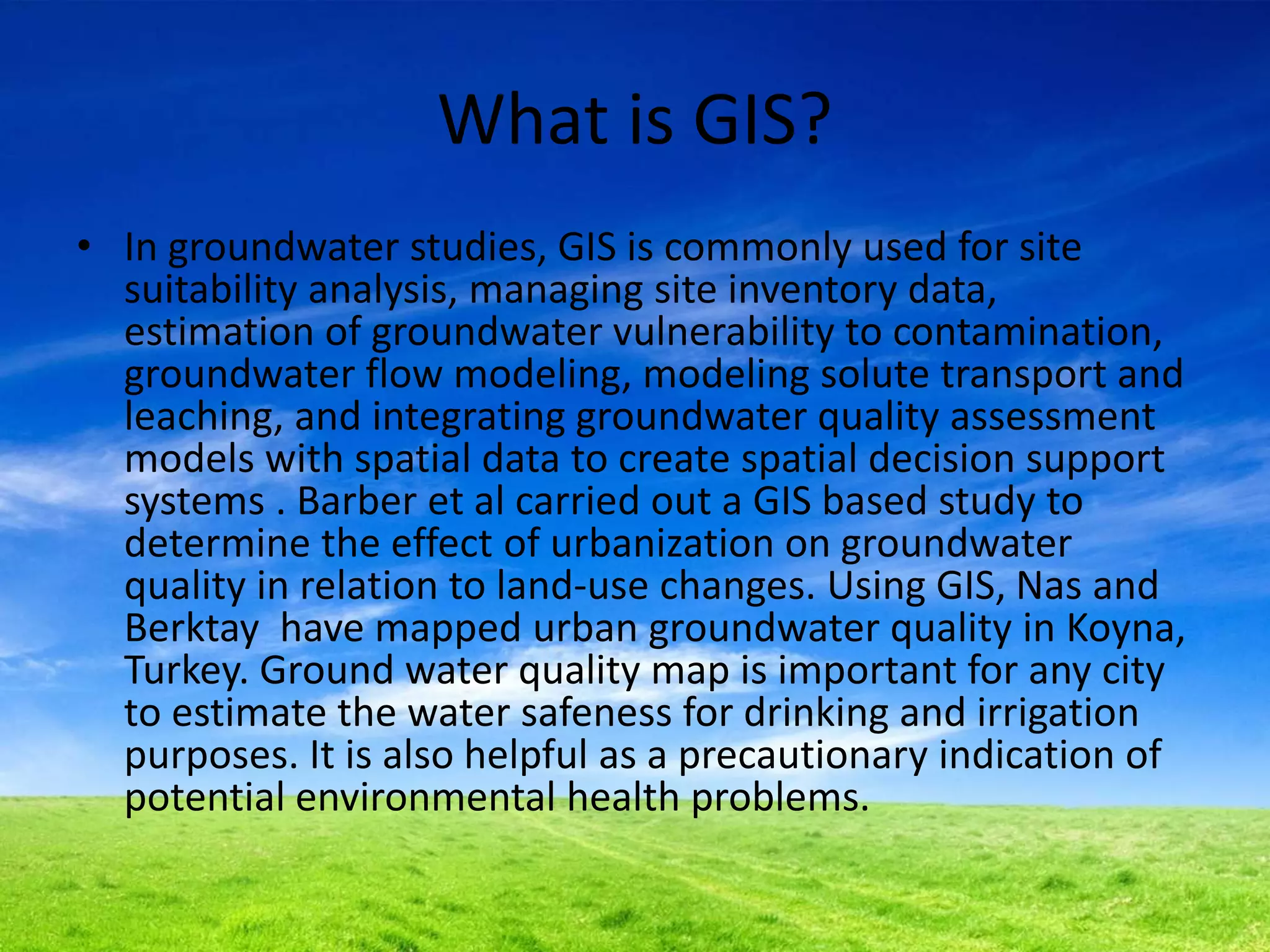What is GIS?
• In groundwater studies, GIS is commonly used for site
suitability analysis, managing site inventory data,
estimation of groundwater vulnerability to contamination,
groundwater flow modeling, modeling solute transport and
leaching, and integrating groundwater quality assessment
models with spatial data to create spatial decision support
systems . Barber et al carried out a GIS based study to
determine the effect of urbanization on groundwater
quality in relation to land-use changes. Using GIS, Nas and
Berktay have mapped urban groundwater quality in Koyna,
Turkey. Ground water quality map is important for any city
to estimate the water safeness for drinking and irrigation
purposes. It is also helpful as a precautionary indication of
potential environmental health problems.
 