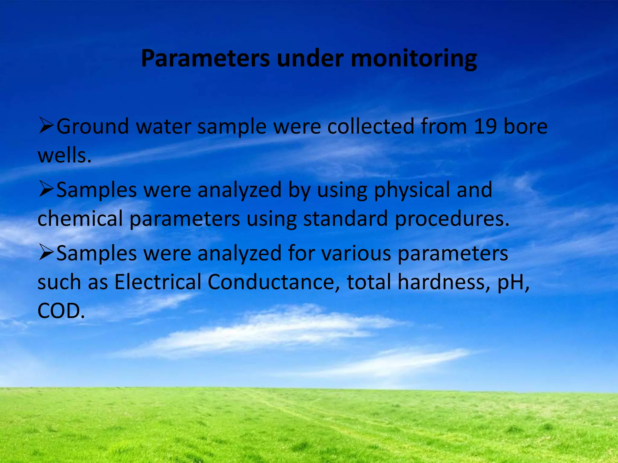 Parameters under monitoring
Ground water sample were collected from 19 bore
wells.
Samples were analyzed by using physical and
chemical parameters using standard procedures.
Samples were analyzed for various parameters
such as Electrical Conductance, total hardness, pH,
COD.
 