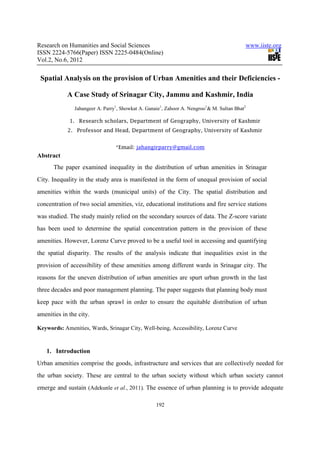 Research on Humanities and Social Sciences                                                www.iiste.org
ISSN 2224-5766(Paper) ISSN 2225-0484(Online)
Vol.2, No.6, 2012

 Spatial Analysis on the provision of Urban Amenities and their Deficiencies -

            A Case Study of Srinagar City, Jammu and Kashmir, India
               Jahangeer A. Parry1, Showkat A. Ganaie1, Zahoor A. Nengroo1& M. Sultan Bhat2

             1. Research scholars, Department of Geography, University of Kashmir
            2. Professor and Head, Department of Geography, University of Kashmir


                                 *Email: jahangirparry@gmail.com
Abstract
      The paper examined inequality in the distribution of urban amenities in Srinagar
City. Inequality in the study area is manifested in the form of unequal provision of social
amenities within the wards (municipal units) of the City. The spatial distribution and
concentration of two social amenities, viz, educational institutions and fire service stations
was studied. The study mainly relied on the secondary sources of data. The Z-score variate
has been used to determine the spatial concentration pattern in the provision of these
amenities. However, Lorenz Curve proved to be a useful tool in accessing and quantifying
the spatial disparity. The results of the analysis indicate that inequalities exist in the
provision of accessibility of these amenities among different wards in Srinagar city. The
reasons for the uneven distribution of urban amenities are spurt urban growth in the last
three decades and poor management planning. The paper suggests that planning body must
keep pace with the urban sprawl in order to ensure the equitable distribution of urban
amenities in the city.

Keywords: Amenities, Wards, Srinagar City, Well-being, Accessibility, Lorenz Curve



   1. Introduction
Urban amenities comprise the goods, infrastructure and services that are collectively needed for
the urban society. These are central to the urban society without which urban society cannot
emerge and sustain (Adekunle et al., 2011). The essence of urban planning is to provide adequate

                                                   192
 