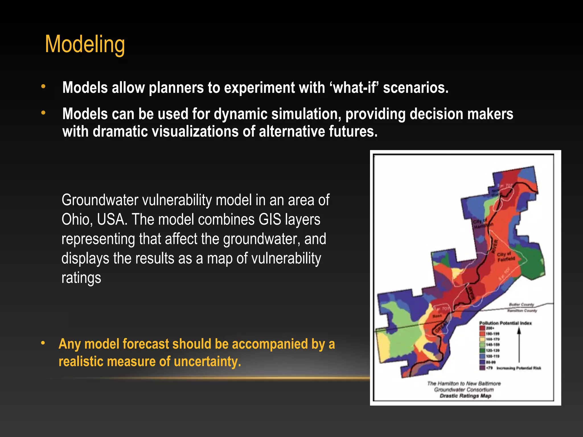 Modeling
•   Models allow planners to experiment with ‘what-if’ scenarios.
•   Models can be used for dynamic simulation, providing decision makers
    with dramatic visualizations of alternative futures.



    Groundwater vulnerability model in an area of
    Ohio, USA. The model combines GIS layers
    representing that affect the groundwater, and
    displays the results as a map of vulnerability
    ratings



• Any model forecast should be accompanied by a
  realistic measure of uncertainty.
 