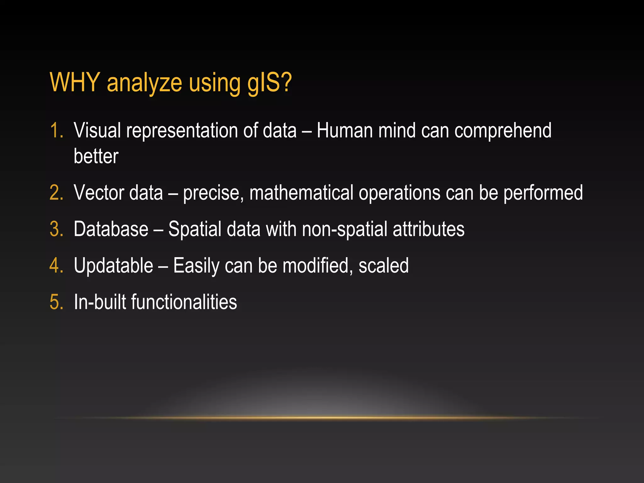 WHY analyze using gIS?
1. Visual representation of data – Human mind can comprehend
   better
2. Vector data – precise, mathematical operations can be performed
3. Database – Spatial data with non-spatial attributes
4. Updatable – Easily can be modified, scaled
5. In-built functionalities
 