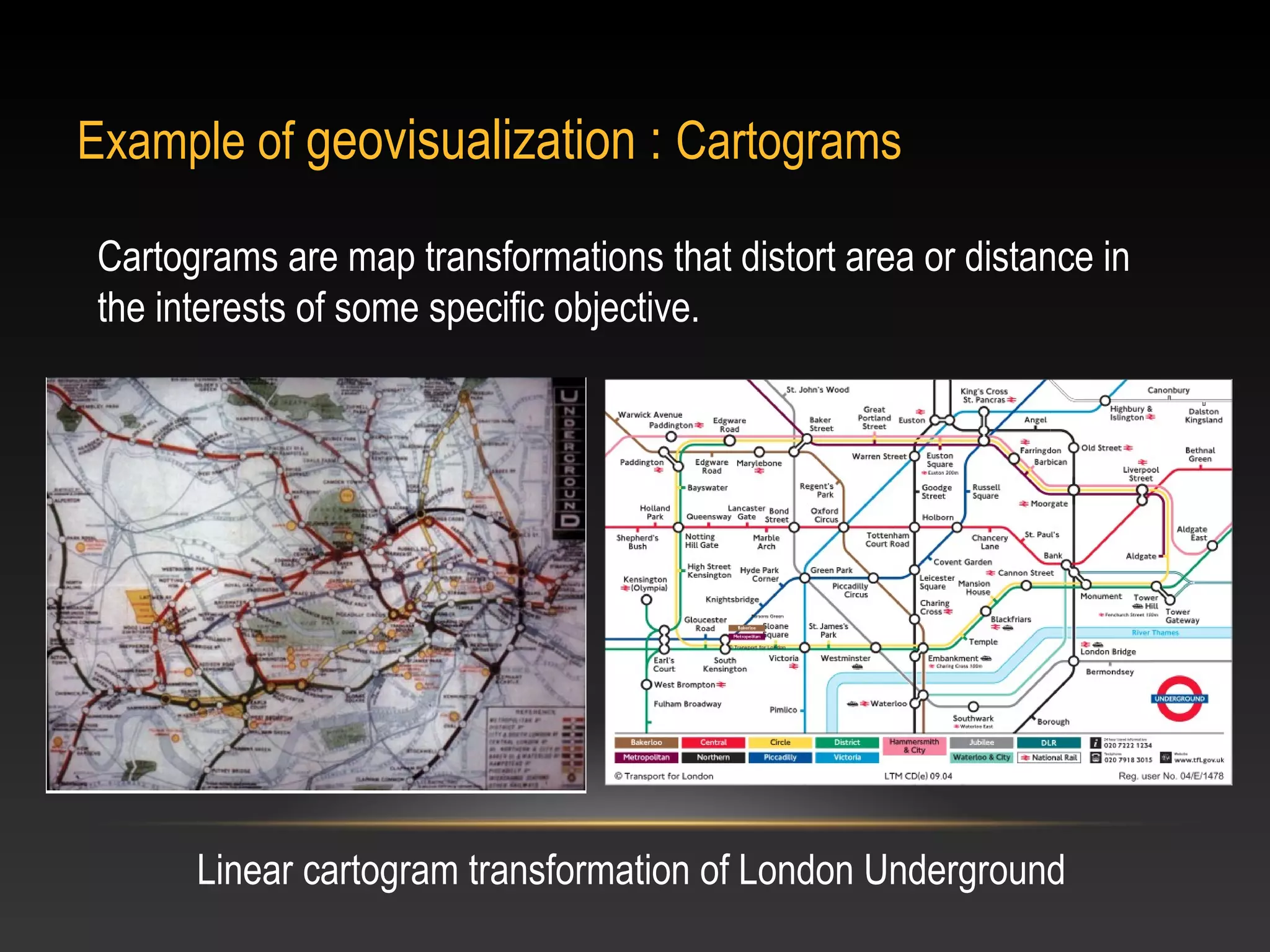 Example of geovisualization : Cartograms

 Cartograms are map transformations that distort area or distance in
 the interests of some specific objective.




       Linear cartogram transformation of London Underground
 