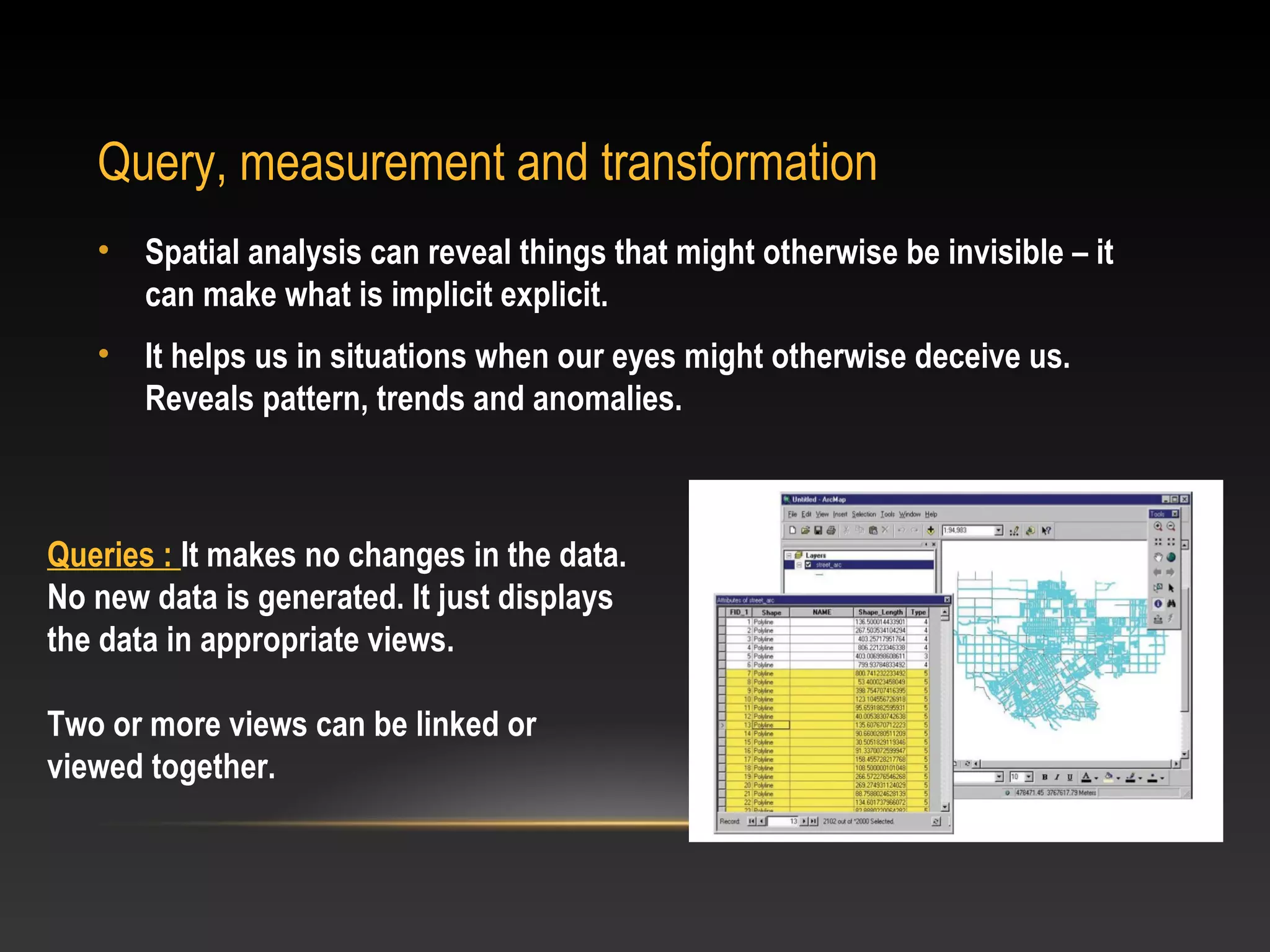 Query, measurement and transformation
   •   Spatial analysis can reveal things that might otherwise be invisible – it
       can make what is implicit explicit.
   •   It helps us in situations when our eyes might otherwise deceive us.
       Reveals pattern, trends and anomalies.



Queries : It makes no changes in the data.
No new data is generated. It just displays
the data in appropriate views.

Two or more views can be linked or
viewed together.
 