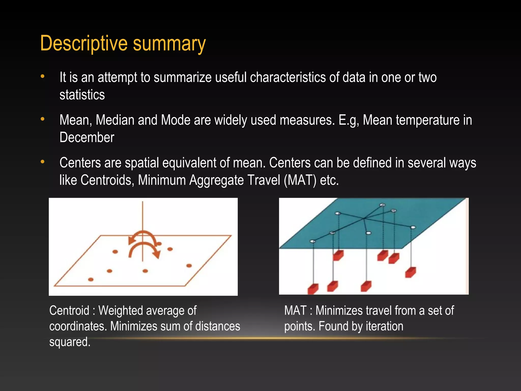 Descriptive summary
•     It is an attempt to summarize useful characteristics of data in one or two
      statistics
•     Mean, Median and Mode are widely used measures. E.g, Mean temperature in
      December
•     Centers are spatial equivalent of mean. Centers can be defined in several ways
      like Centroids, Minimum Aggregate Travel (MAT) etc.




    Centroid : Weighted average of                MAT : Minimizes travel from a set of
    coordinates. Minimizes sum of distances       points. Found by iteration
    squared.
 