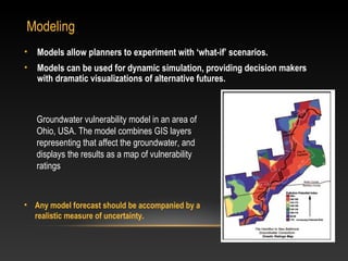 Modeling
•   Models allow planners to experiment with ‘what-if’ scenarios.
•   Models can be used for dynamic simulation, providing decision makers
    with dramatic visualizations of alternative futures.



    Groundwater vulnerability model in an area of
    Ohio, USA. The model combines GIS layers
    representing that affect the groundwater, and
    displays the results as a map of vulnerability
    ratings



• Any model forecast should be accompanied by a
  realistic measure of uncertainty.
 