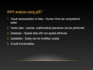 WHY analyze using gIS?
1. Visual representation of data – Human mind can comprehend
   better
2. Vector data – precise, mathematical operations can be performed
3. Database – Spatial data with non-spatial attributes
4. Updatable – Easily can be modified, scaled
5. In-built functionalities
 