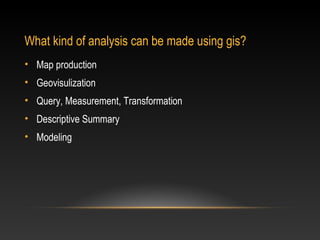 What kind of analysis can be made using gis?
• Map production
• Geovisulization
• Query, Measurement, Transformation
• Descriptive Summary
• Modeling
 