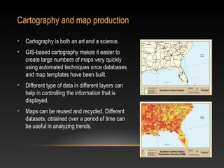 Cartography and map production

• Cartography is both an art and a science.
• GIS-based cartography makes it easier to
  create large numbers of maps very quickly
  using automated techniques once databases
  and map templates have been built.
• Different type of data in different layers can
  help in controlling the information that is
  displayed.
• Maps can be reused and recycled. Different
  datasets, obtained over a period of time can
  be useful in analyzing trends.
 