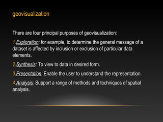 geovisualization

There are four principal purposes of geovisualization:
1.Exploration: for example, to determine the general message of a
dataset is affected by inclusion or exclusion of particular data
elements.
2.Synthesis: To view to data in desired form.
3.Presentation: Enable the user to understand the representation.
4.Analysis: Support a range of methods and techniques of spatial
analysis.
 