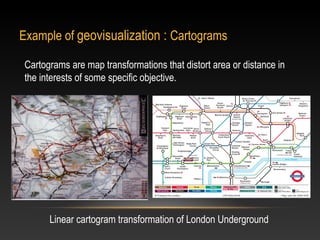 Example of geovisualization : Cartograms

 Cartograms are map transformations that distort area or distance in
 the interests of some specific objective.




       Linear cartogram transformation of London Underground
 