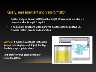 Query, measurement and transformation
   •   Spatial analysis can reveal things that might otherwise be invisible – it
       can make what is implicit explicit.
   •   It helps us in situations when our eyes might otherwise deceive us.
       Reveals pattern, trends and anomalies.



Queries : It makes no changes in the data.
No new data is generated. It just displays
the data in appropriate views.

Two or more views can be linked or
viewed together.
 