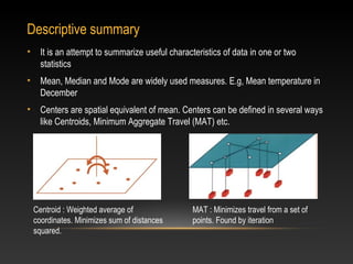 Descriptive summary
•     It is an attempt to summarize useful characteristics of data in one or two
      statistics
•     Mean, Median and Mode are widely used measures. E.g, Mean temperature in
      December
•     Centers are spatial equivalent of mean. Centers can be defined in several ways
      like Centroids, Minimum Aggregate Travel (MAT) etc.




    Centroid : Weighted average of                MAT : Minimizes travel from a set of
    coordinates. Minimizes sum of distances       points. Found by iteration
    squared.
 