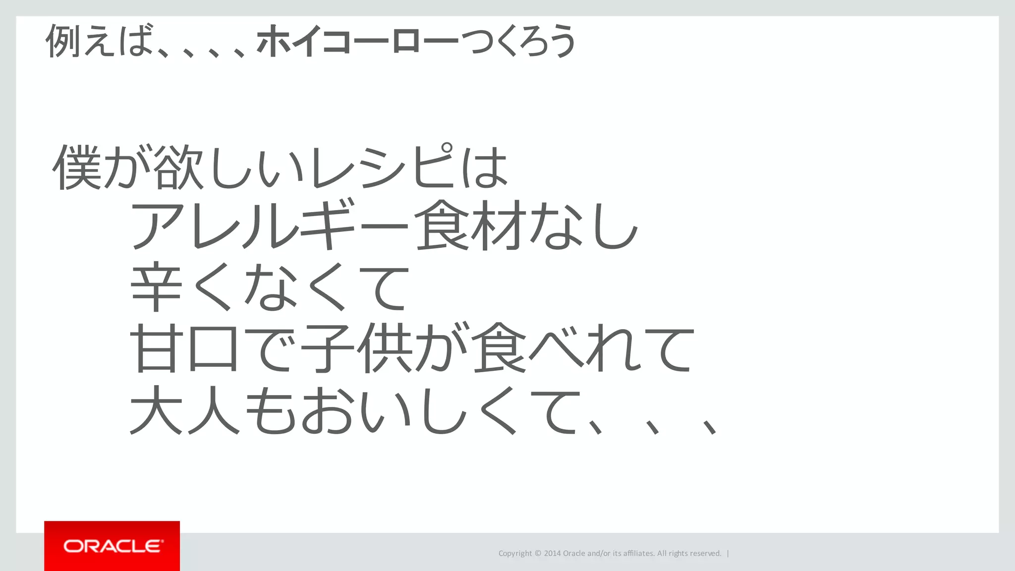 Copyright	©	2014	Oracle	and/or	its	affiliates.	All	rights	reserved.		|
例えば、、、、ホイコーローつくろう
僕が欲しいレシピは
アレルギー⾷材なし
⾟くなくて
⽢⼝で⼦供が⾷べれて
⼤⼈もおいしくて、、、
 