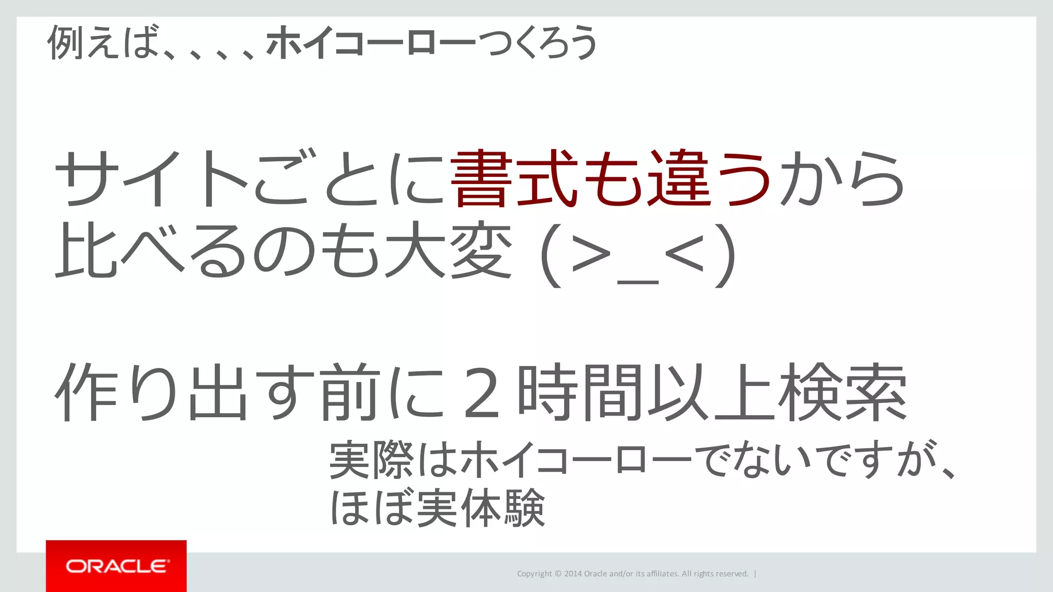 Copyright	©	2014	Oracle	and/or	its	affiliates.	All	rights	reserved.		|
例えば、、、、ホイコーローつくろう
サイトごとに書式も違うから
⽐べるのも⼤変 (>_<)
作り出す前に２時間以上検索
実際はホイコーローでないですが、
ほぼ実体験
 