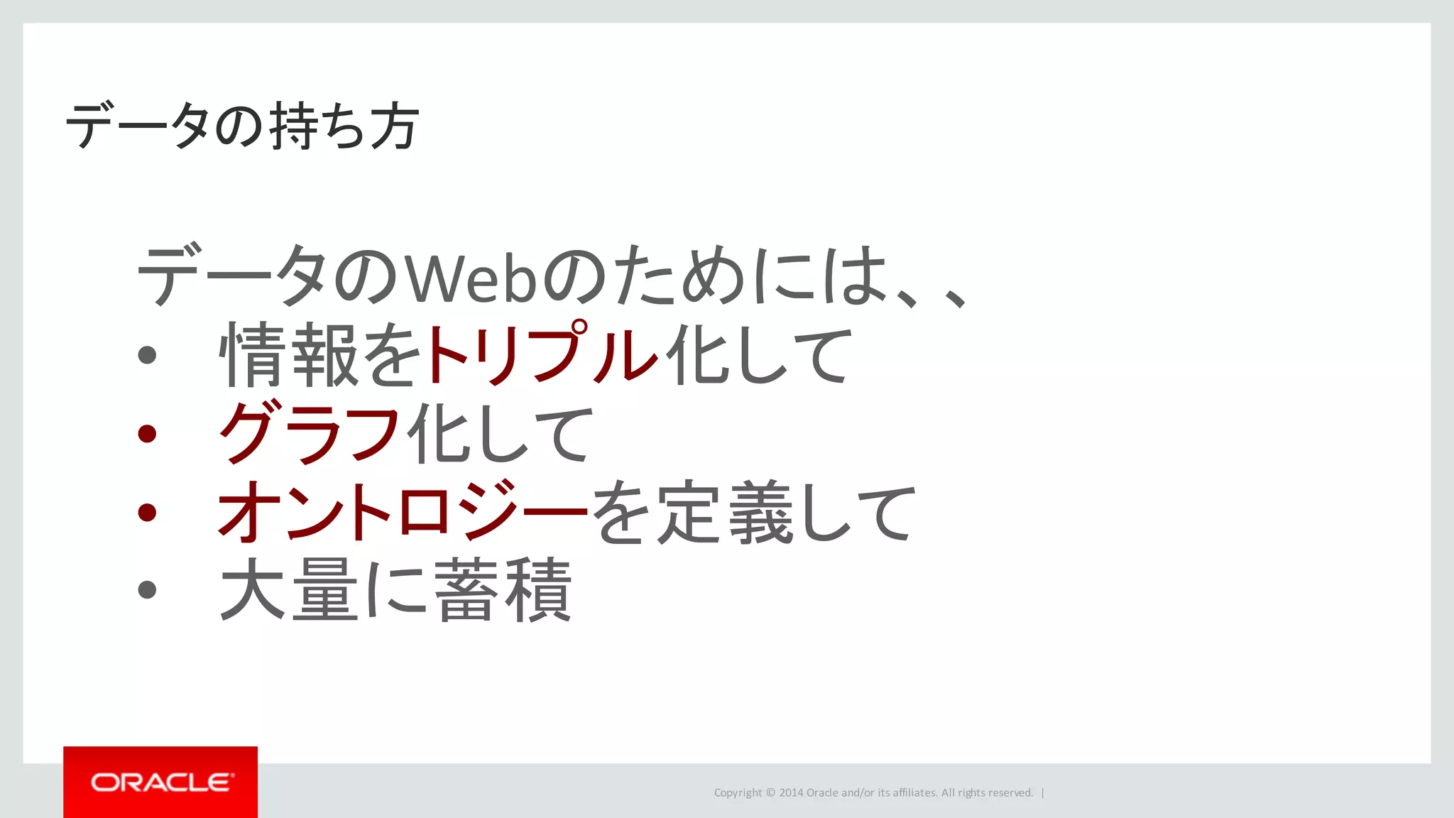 Copyright	©	2014	Oracle	and/or	its	affiliates.	All	rights	reserved.		|
データの持ち方
データのWebのためには、、
• 情報をトリプル化して
• グラフ化して
• オントロジーを定義して
• 大量に蓄積
 