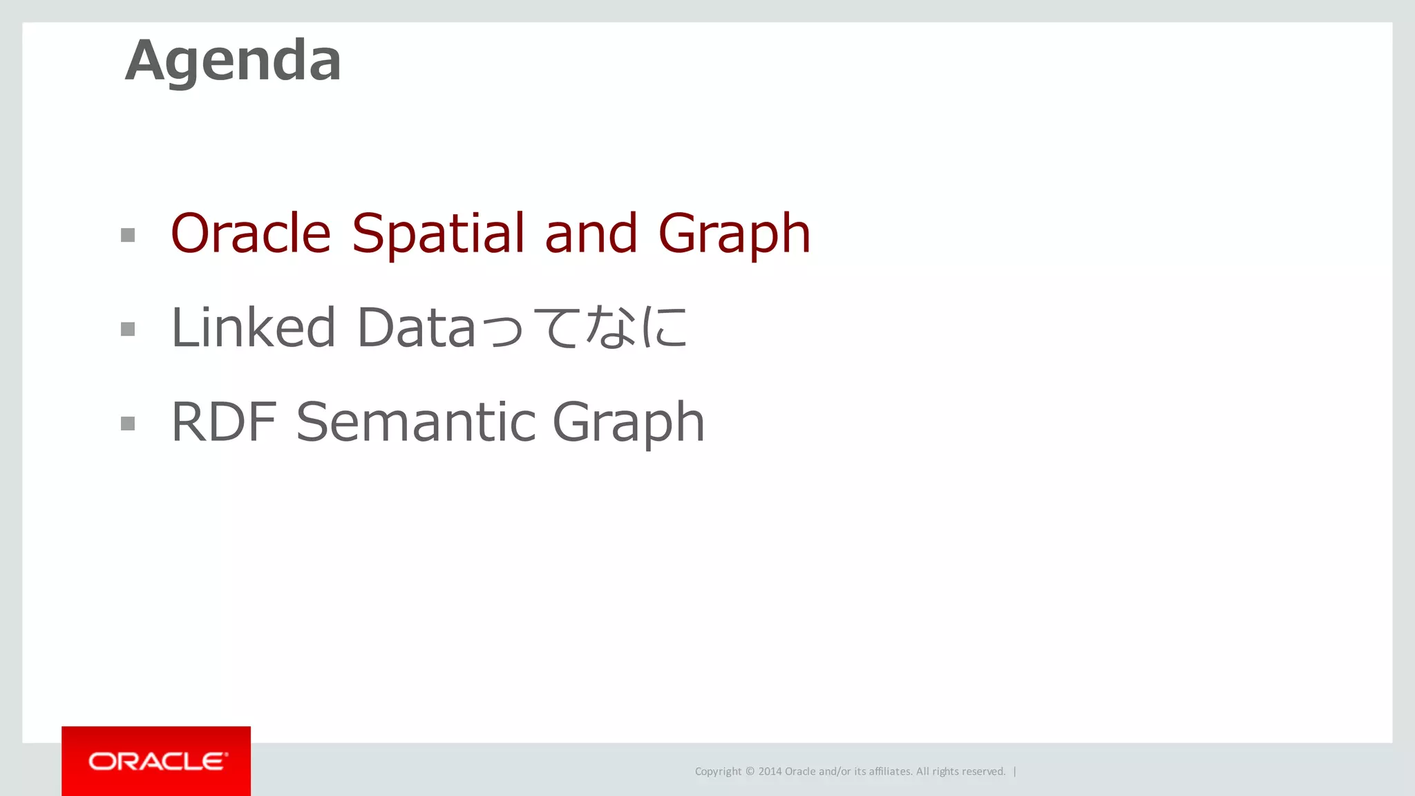 Copyright	©	2014	Oracle	and/or	its	affiliates.	All	rights	reserved.		|
Agenda
§ Oracle Spatial and Graph
§ Linked Dataってなに
§ RDF Semantic Graph
 