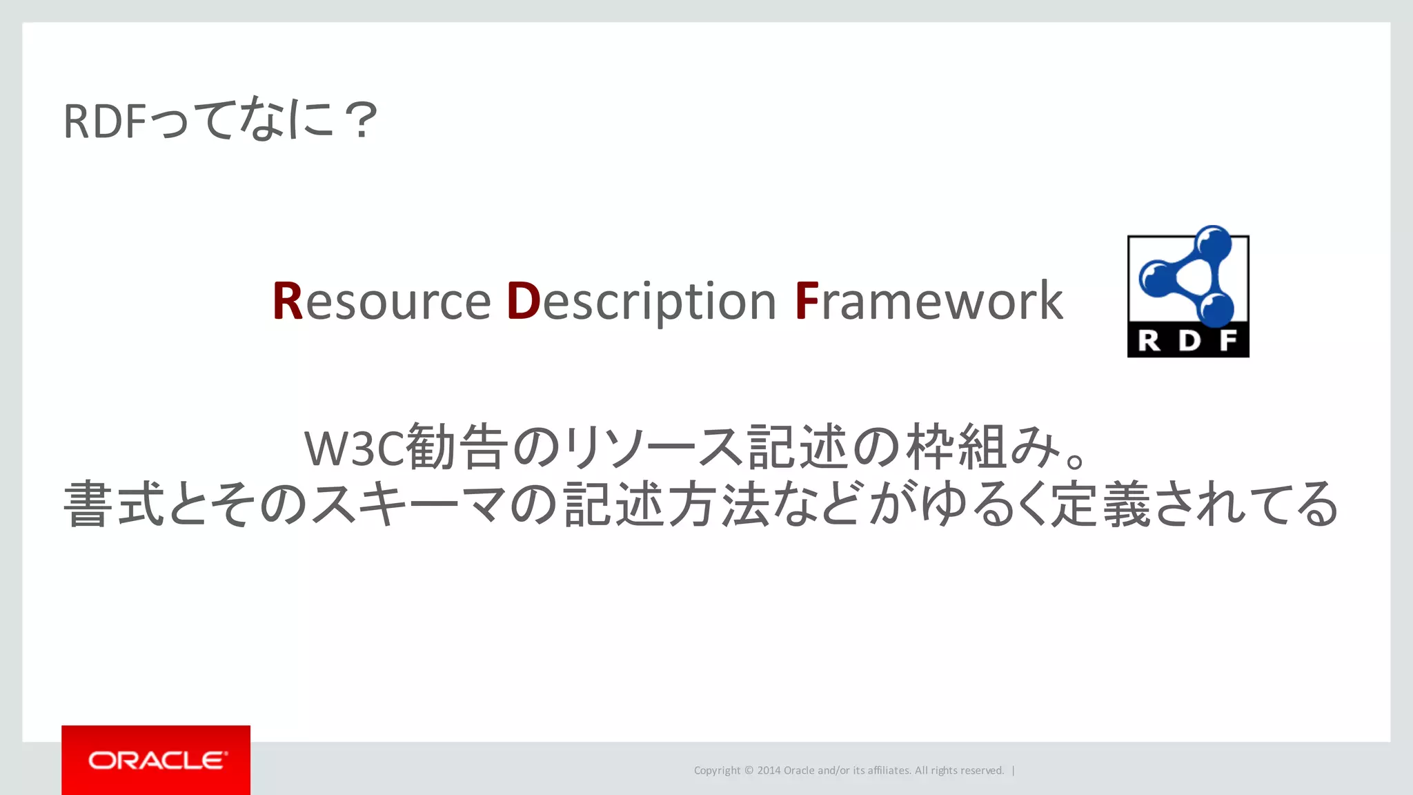Copyright	©	2014	Oracle	and/or	its	affiliates.	All	rights	reserved.		|
RDFってなに？
Resource	Description	Framework
W3C勧告のリソース記述の枠組み。
書式とそのスキーマの記述方法などがゆるく定義されてる
 