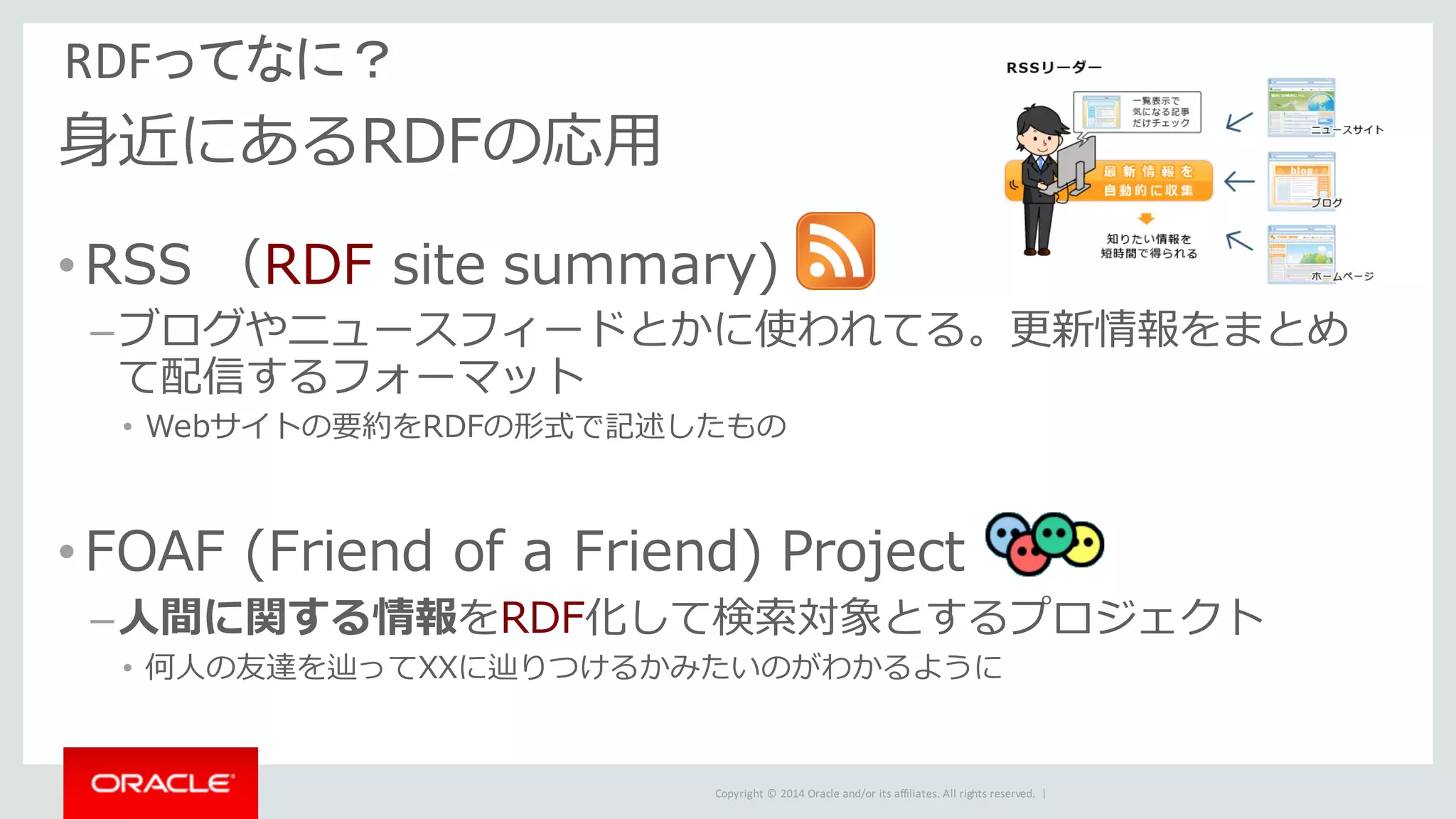 Copyright	©	2014	Oracle	and/or	its	affiliates.	All	rights	reserved.		|
RDFってなに？
⾝近にあるRDFの応⽤
•RSS （RDF site summary)
–ブログやニュースフィードとかに使われてる。更新情報をまとめ
て配信するフォーマット
• Webサイトの要約をRDFの形式で記述したもの
•FOAF (Friend of a Friend) Project
–⼈間に関する情報をRDF化して検索対象とするプロジェクト
• 何⼈の友達を辿ってXXに辿りつけるかみたいのがわかるように
 