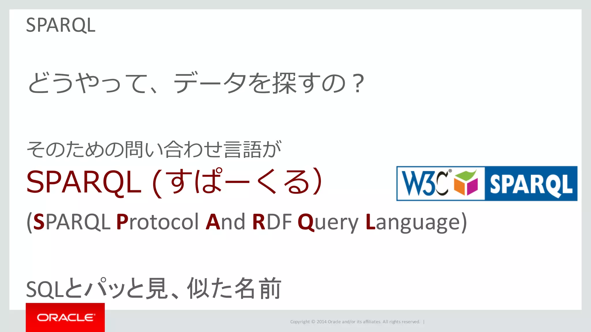 Copyright	©	2014	Oracle	and/or	its	affiliates.	All	rights	reserved.		|
SPARQL
どうやって、データを探すの？
そのための問い合わせ⾔語が
SPARQL (すぱーくる）
(SPARQL	Protocol	And	RDF	Query	Language)
SQLとパッと見、似た名前
 