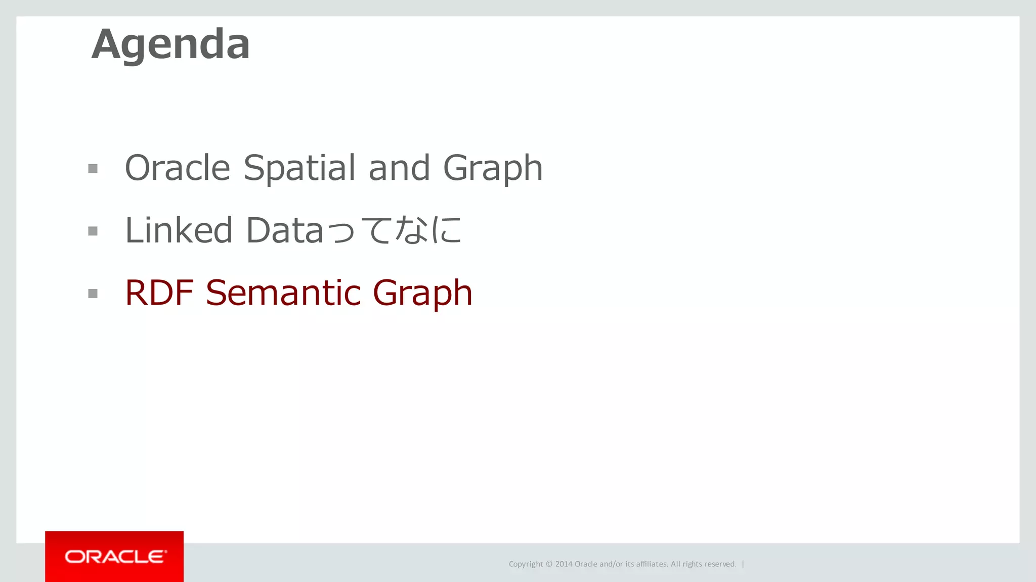 Copyright	©	2014	Oracle	and/or	its	affiliates.	All	rights	reserved.		|
Agenda
§ Oracle Spatial and Graph
§ Linked Dataってなに
§ RDF Semantic Graph
 