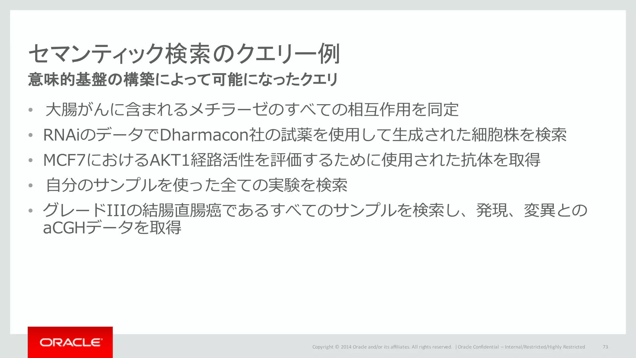 Copyright	©	2014	Oracle	and/or	its	affiliates.	All	rights	reserved.		|
セマンティック検索のクエリー例
意味的基盤の構築によって可能になったクエリ
• ⼤腸がんに含まれるメチラーゼのすべての相互作⽤を同定
• RNAiのデータでDharmacon社の試薬を使⽤して⽣成された細胞株を検索
• MCF7におけるAKT1経路活性を評価するために使⽤された抗体を取得
• ⾃分のサンプルを使った全ての実験を検索
• グレードIIIの結腸直腸癌であるすべてのサンプルを検索し、発現、変異との
aCGHデータを取得
Oracle	Confidential	– Internal/Restricted/Highly	Restricted 73
 