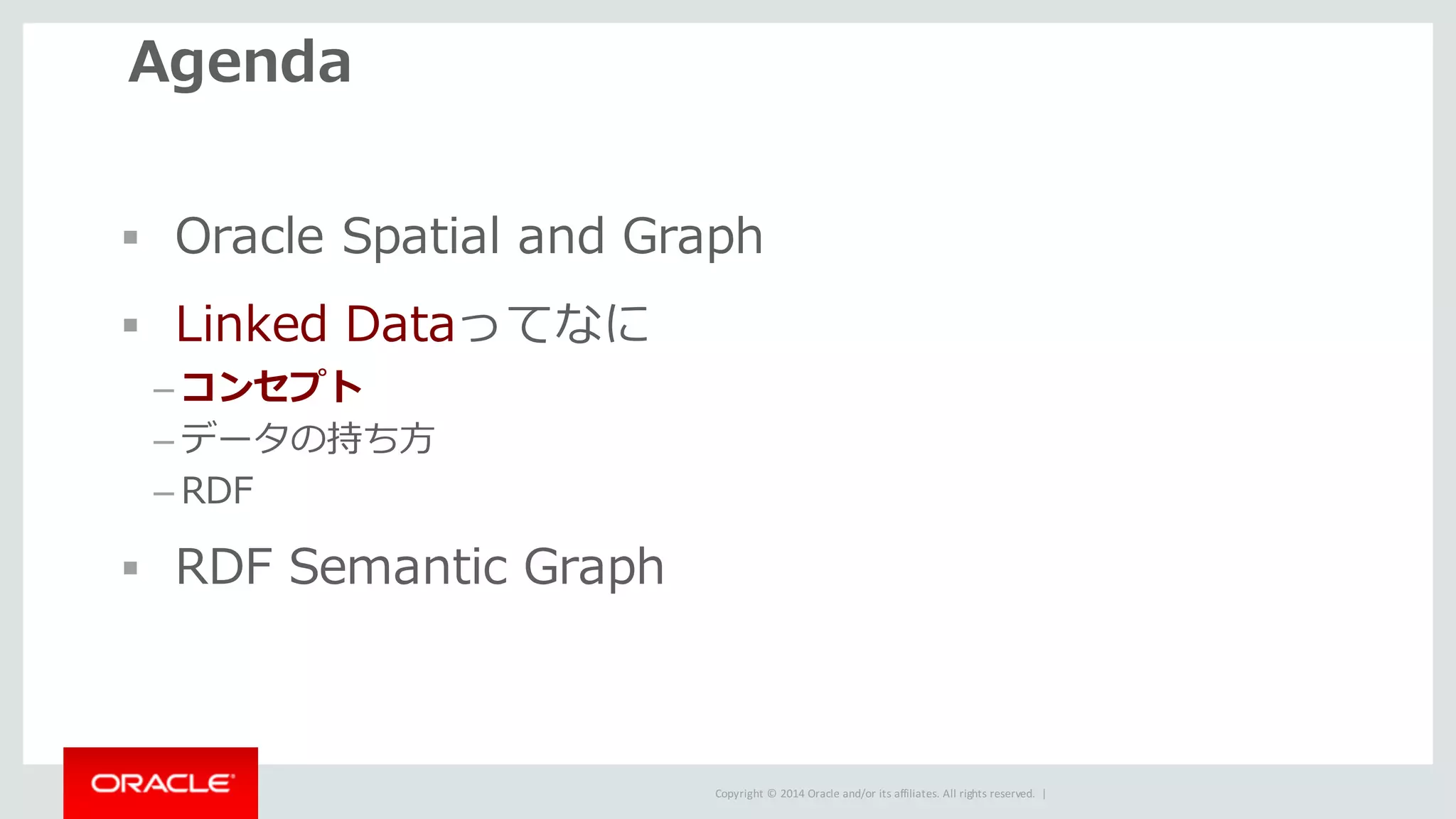 Copyright	©	2014	Oracle	and/or	its	affiliates.	All	rights	reserved.		|
Agenda
§ Oracle Spatial and Graph
§ Linked Dataってなに
– コンセプト
– データの持ち⽅
– RDF
§ RDF Semantic Graph
 