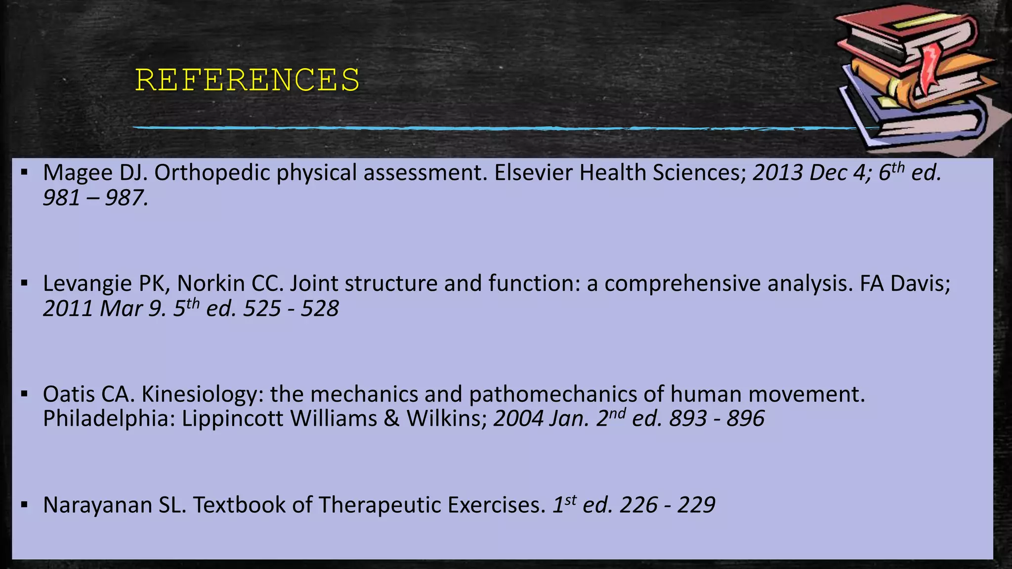 REFERENCES
▪ Magee DJ. Orthopedic physical assessment. Elsevier Health Sciences; 2013 Dec 4; 6th ed.
981 – 987.
▪ Levangie PK, Norkin CC. Joint structure and function: a comprehensive analysis. FA Davis;
2011 Mar 9. 5th ed. 525 - 528
▪ Oatis CA. Kinesiology: the mechanics and pathomechanics of human movement.
Philadelphia: Lippincott Williams & Wilkins; 2004 Jan. 2nd ed. 893 - 896
▪ Narayanan SL. Textbook of Therapeutic Exercises. 1st ed. 226 - 229
 