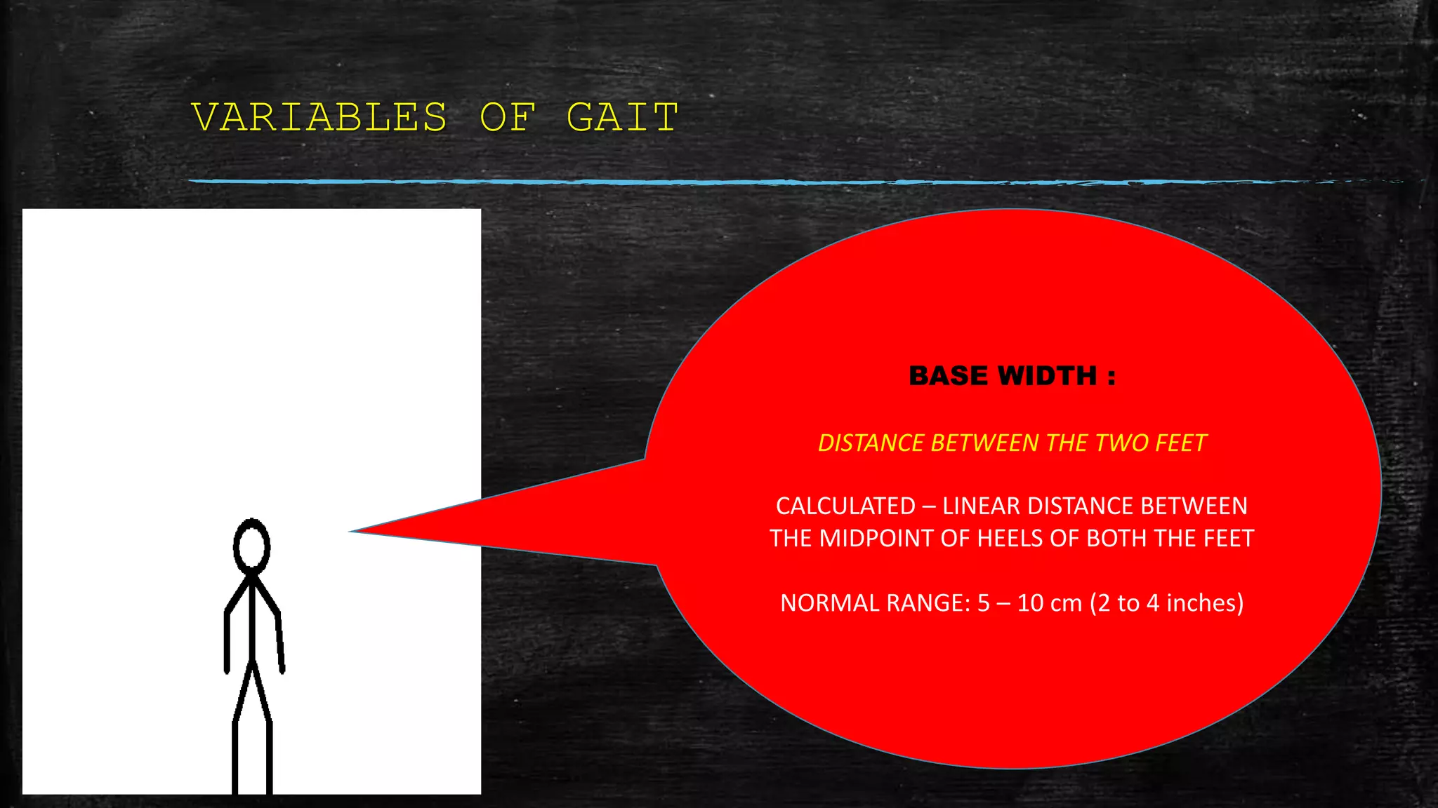 VARIABLES OF GAIT
BASE WIDTH :
DISTANCE BETWEEN THE TWO FEET
CALCULATED – LINEAR DISTANCE BETWEEN
THE MIDPOINT OF HEELS OF BOTH THE FEET
NORMAL RANGE: 5 – 10 cm (2 to 4 inches)
 