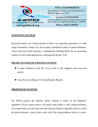 EXISTING SYSTEM
Keyword search over a large amount of data is an important operation in a wide
range of domains. Felipe et al. has recently extended its study to spatial databases,
where keyword search becomes a fundamental building block for an increasing
number of real-world applications, and proposed the IR -Tree.
DISADVANTAGES OF EXISTING SYSTEM:
 A main limitation of the IR -Tree is that it only supports exact keyword
search.
 Exact Keyword Require For Searching the Results.
PROPOSED SYSTEM:
For RSAS queries, the baseline spatial solution is based on the Dijkstra’s
algorithm. Given a query point q, the query range radius r, and a string predicate,
we expand from q on the road network using the Dijkstra algorithm until we reach
the points distance r away from q and verify the string predicate either in a post-
 