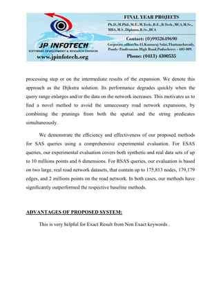 processing step or on the intermediate results of the expansion. We denote this
approach as the Dijkstra solution. Its performance degrades quickly when the
query range enlarges and/or the data on the network increases. This motivates us to
ﬁnd a novel method to avoid the unnecessary road network expansions, by
combining the prunings from both the spatial and the string predicates
simultaneously.
We demonstrate the efﬁciency and effectiveness of our proposed methods
for SAS queries using a comprehensive experimental evaluation. For ESAS
queries, our experimental evaluation covers both synthetic and real data sets of up
to 10 millions points and 6 dimensions. For RSAS queries, our evaluation is based
on two large, real road network datasets, that contain up to 175,813 nodes, 179,179
edges, and 2 millions points on the road network. In both cases, our methods have
signiﬁcantly outperformed the respective baseline methods.
ADVANTAGES OF PROPOSED SYSTEM:
This is very helpful for Exact Result from Non Exact keywords .
 