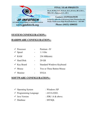 SYSTEM CONFIGURATION:-
HARDWARE CONFIGURATION:-
 Processor - Pentium –IV
 Speed - 1.1 Ghz
 RAM - 256 MB(min)
 Hard Disk - 20 GB
 Key Board - Standard Windows Keyboard
 Mouse - Two or Three Button Mouse
 Monitor - SVGA
SOFTWARE CONFIGURATION:-
 Operating System : Windows XP
 Programming Language : JAVA/J2EE.
 Java Version : JDK 1.6 & above.
 Database : MYSQL
 
