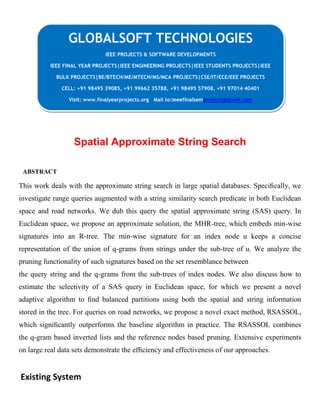 Spatial Approximate String Search
ABSTRACT
This work deals with the approximate string search in large spatial databases. Speciﬁcally, we
investigate range queries augmented with a string similarity search predicate in both Euclidean
space and road networks. We dub this query the spatial approximate string (SAS) query. In
Euclidean space, we propose an approximate solution, the MHR-tree, which embeds min-wise
signatures into an R-tree. The min-wise signature for an index node u keeps a concise
representation of the union of q-grams from strings under the sub-tree of u. We analyze the
pruning functionality of such signatures based on the set resemblance between
the query string and the q-grams from the sub-trees of index nodes. We also discuss how to
estimate the selectivity of a SAS query in Euclidean space, for which we present a novel
adaptive algorithm to ﬁnd balanced partitions using both the spatial and string information
stored in the tree. For queries on road networks, we propose a novel exact method, RSASSOL,
which signiﬁcantly outperforms the baseline algorithm in practice. The RSASSOL combines
the q-gram based inverted lists and the reference nodes based pruning. Extensive experiments
on large real data sets demonstrate the efﬁciency and effectiveness of our approaches.
Existing System
GLOBALSOFT TECHNOLOGIES
IEEE PROJECTS & SOFTWARE DEVELOPMENTS
IEEE FINAL YEAR PROJECTS|IEEE ENGINEERING PROJECTS|IEEE STUDENTS PROJECTS|IEEE
BULK PROJECTS|BE/BTECH/ME/MTECH/MS/MCA PROJECTS|CSE/IT/ECE/EEE PROJECTS
CELL: +91 98495 39085, +91 99662 35788, +91 98495 57908, +91 97014 40401
Visit: www.finalyearprojects.org Mail to:ieeefinalsemprojects@gmail.com
 