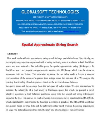 Spatial Approximate String Search
ABSTRACT
This work deals with the approximate string search in large spatial databases. Speciﬁcally, we
investigate range queries augmented with a string similarity search predicate in both Euclidean
space and road networks. We dub this query the spatial approximate string (SAS) query. In
Euclidean space, we propose an approximate solution, the MHR-tree, which embeds min-wise
signatures into an R-tree. The min-wise signature for an index node u keeps a concise
representation of the union of q-grams from strings under the sub-tree of u. We analyze the
pruning functionality of such signatures based on the set resemblance between
the query string and the q-grams from the sub-trees of index nodes. We also discuss how to
estimate the selectivity of a SAS query in Euclidean space, for which we present a novel
adaptive algorithm to ﬁnd balanced partitions using both the spatial and string information
stored in the tree. For queries on road networks, we propose a novel exact method, RSASSOL,
which signiﬁcantly outperforms the baseline algorithm in practice. The RSASSOL combines
the q-gram based inverted lists and the reference nodes based pruning. Extensive experiments
on large real data sets demonstrate the efﬁciency and effectiveness of our approaches.
GLOBALSOFT TECHNOLOGIES
IEEE PROJECTS & SOFTWARE DEVELOPMENTS
IEEE FINAL YEAR PROJECTS|IEEE ENGINEERING PROJECTS|IEEE STUDENTS PROJECTS|IEEE
BULK PROJECTS|BE/BTECH/ME/MTECH/MS/MCA PROJECTS|CSE/IT/ECE/EEE PROJECTS
CELL: +91 98495 39085, +91 99662 35788, +91 98495 57908, +91 97014 40401
Visit: www.finalyearprojects.org Mail to:ieeefinalsemprojects@gmail.com
 