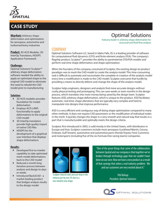 CASE STUDY
Market: Arbitrary shape                                                                              Optimal Solutions
deformation and optimization                                                               Industry leader in arbitrary shape deformation for
for aerospace, automotive and                                                                                structural and fluid flow analysis
turbomachinery industries

Product: 3D ACIS Modeler, 3D
                                     COMPANY
                                     Optimal Solutions Software LLC, based in Idaho Falls, ID, is a leading provider of software
InterOp Translators, HOOPS           for computational fluid dynamics (CFD) and finite element analysis (FEA). The company’s
Application Framework                flagship product, Sculptor™, provides the ability to parameterize CFD/FEA models and
                                     perform real-time shape deformation and shape optimization.
Challenge:
Optimal Solutions’ Sculptor™         When the founders of the company conceived of Sculptor, the existing design-to-product
arbitrary shape deformation          paradigm was to mesh the CAD model to create the analysis model. This time-consuming
software needed the ability to       task is difficult to automate and necessitates the complete re-creation of the analysis model
apply an optimized shape to the      every time a modification is made to the CAD model. Sculptor overcame that hurdle by
original CAD model to eliminate      providing a means to directly deform and change the shape of the analysis model.
the need to rebuild the CAD
model prior to manufacturing         Sculptor helps engineers, designers and analysts find more accurate designs without
                                     costly physical testing and prototyping. This can save weeks or even months in the design
Solution:                            process, which translates into more money being saved by the design team. Sculptor
     3D ACIS modeler provides        features ASD, arbitrary shape deformation, which is unique to the product. ASD facilitates
     foundation for model            automatic, real-time, shape alterations that are typically very complex and hard to
     deformation                     manipulate into designs that improve performance.
     Employs ACIS LAWS
     functionality to apply          ASD is a very efficient and contiguous way of doing shape optimization compared to many
     deformations to the original    other methods. It does not require CAD parameters or the modification of individual nodes
     CAD model                       in the mesh. It quickly changes the shape in a very smooth and natural way that results in a
     3D InterOp translators          part that is manufacturable and optimally meets the design criteria.
     provide high quality import
     of native CAD files             Sculptor, first introduced in 2003, is sold mostly in the United States, with distributors in
     HOOPS for the                   Europe and Asia. Sculptor customers include most aerospace (Lockheed Martin, Cessna,
     development of a graphical      Embraer, Gulf Stream), automotive and automotive parts (Honda Toyota, Ford, Cummins)
     user interface that displays    and motorsports (including five of the six Formula One racing teams) companies.
     shape deformations

Results:                                                                             “One of the great things that came of the collaboration
     Developed first-to-market
     capability to take optimized                                                    between Spatial and our company is that together we’ve
     mesh model deformations                                                         broken through technology gaps that we couldn’t have
     back to the CAD model                                                           done on our own. Now we have a new product as a result
     Reduced a month long                                                            of that synergy that solves a real industry problem. We
     iteration process between
                                                                                           and our customers are very excited about it.”
     analysis and design to days
     or weeks
     Introduced Back2CAD - a         Sculptor reduced static pressure drop in this                         Phil Belnap
     market-leading product          exhaust port by over 3% due to a                              President, Optimal Solutions
     that bridges analysis results   non-intuitive new shape.
     to the design model
 