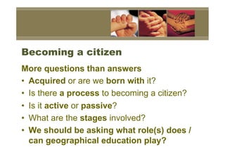 Becoming a citizen
More questions than answers
•  Acquired or are we born with it?
•  Is there a process to becoming a citizen?
•  Is it active or passive?
•  What are the stages involved?
•  We should be asking what role(s) does /
   can geographical education play?
 