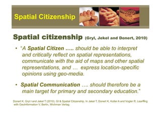 Spatial Citizenship

Spatial citizenship                                          (Gryl, Jekel and Donert, 2010)

 •  “A Spatial Citizen ….. should be able to interpret
     and critically reflect on spatial representations,
     communicate with the aid of maps and other spatial
     representations, and … express location-specific
     opinions using geo-media.

 •  Spatial Communication …. should therefore be a
    main target for primary and secondary education.”
                                                                                                                16
Donert K, Gryl I and Jekel T (2010), GI & Spatial Citizenship, In Jekel T, Donert K, Koller A and Vogler R, Learning
with GeoInformation V, Berlin, Wichman Verlag
 