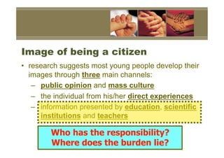 Image of being a citizen
•  research suggests most young people develop their
   images through three main channels:
    –  public opinion and mass culture
    –  the individual from his/her direct experiences
    –  information presented by education, scientific
       institutions and teachers

        Who has the responsibility?
        Where does the burden lie?
 
