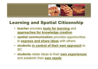 Learning and Spatial Citizenship
  •  teacher provides tools for learning and
     approaches for knowledge creation
  •  spatial communication provides opportunities
     to express and share ideas with others
  •  students in control of their own approach to
     SC
  •  students relate ideas to their own experiences
     and establish their own needs
 