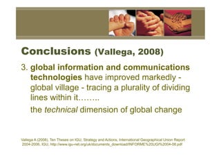 Conclusions                                (Vallega, 2008)
3. global information and communications
   technologies have improved markedly -
   global village - tracing a plurality of dividing
   lines within it……..
   the technical dimension of global change


Vallega A (2008), Ten Theses on IGU, Strategy and Actions, International Geographical Union Report
2004-2006, IGU, http://www.igu-net.org/uk/documents_download/INFORME%20UGI%2004-08.pdf
 
