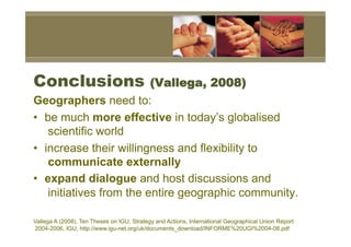 Conclusions                                (Vallega, 2008)
Geographers need to:
•  be much more effective in today’s globalised
    scientific world
•  increase their willingness and flexibility to
    communicate externally
•  expand dialogue and host discussions and
    initiatives from the entire geographic community.

Vallega A (2008), Ten Theses on IGU, Strategy and Actions, International Geographical Union Report
2004-2006, IGU, http://www.igu-net.org/uk/documents_download/INFORME%20UGI%2004-08.pdf
 